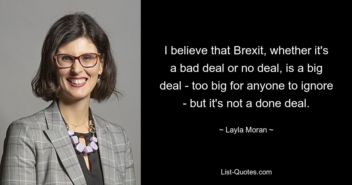 I believe that Brexit, whether it's a bad deal or no deal, is a big deal - too big for anyone to ignore - but it's not a done deal. — © Layla Moran