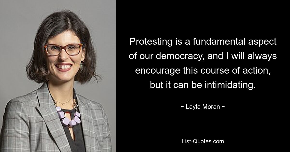 Protesting is a fundamental aspect of our democracy, and I will always encourage this course of action, but it can be intimidating. — © Layla Moran