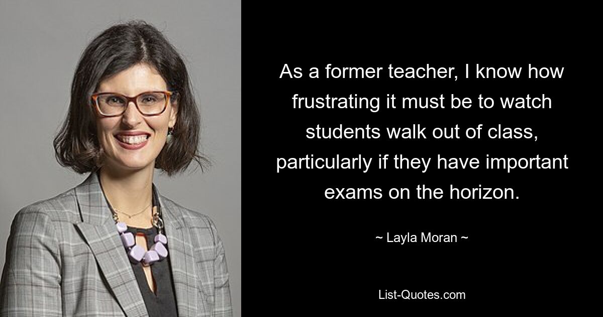 As a former teacher, I know how frustrating it must be to watch students walk out of class, particularly if they have important exams on the horizon. — © Layla Moran