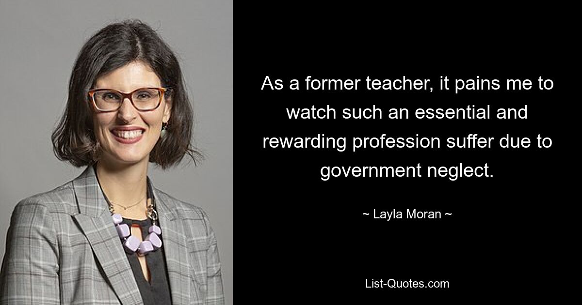 As a former teacher, it pains me to watch such an essential and rewarding profession suffer due to government neglect. — © Layla Moran