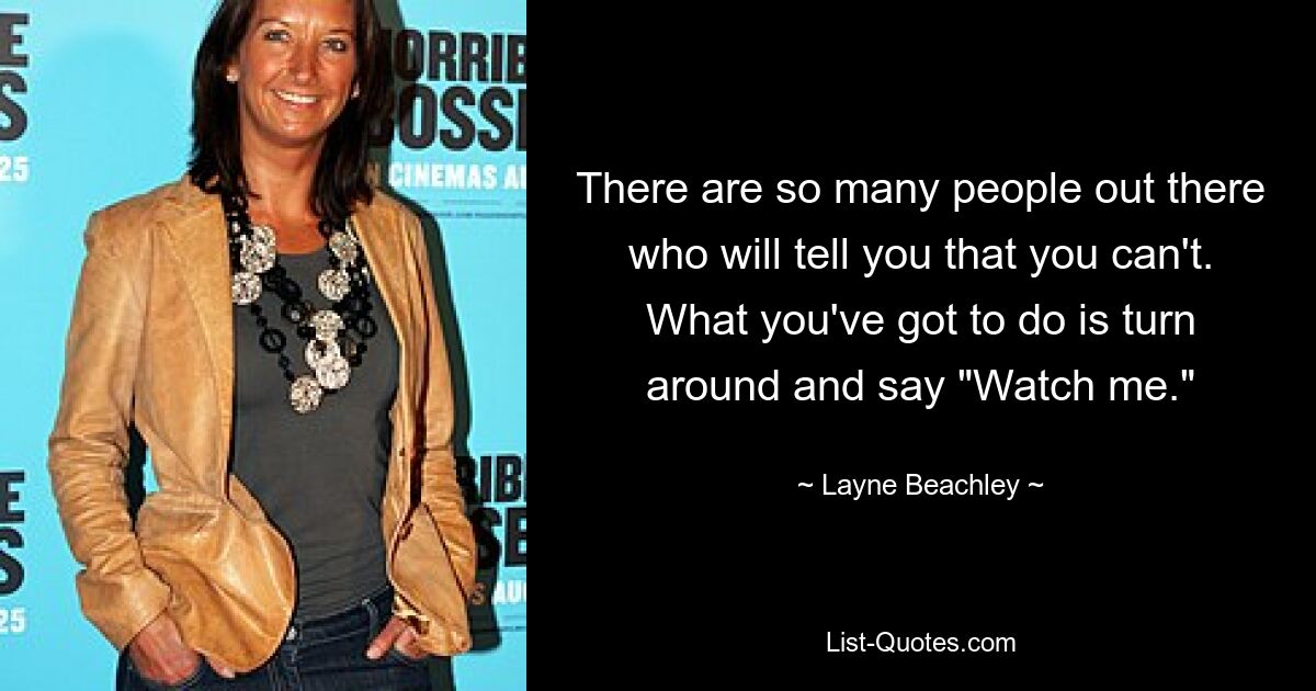 There are so many people out there who will tell you that you can't. What you've got to do is turn around and say "Watch me." — © Layne Beachley