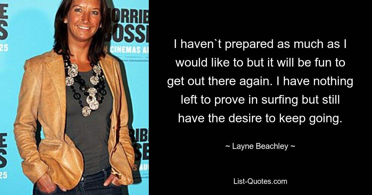 I haven`t prepared as much as I would like to but it will be fun to get out there again. I have nothing left to prove in surfing but still have the desire to keep going. — © Layne Beachley