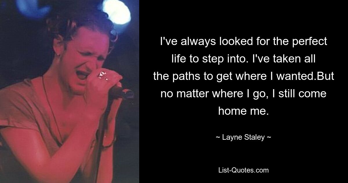 I've always looked for the perfect life to step into. I've taken all the paths to get where I wanted.But no matter where I go, I still come home me. — © Layne Staley