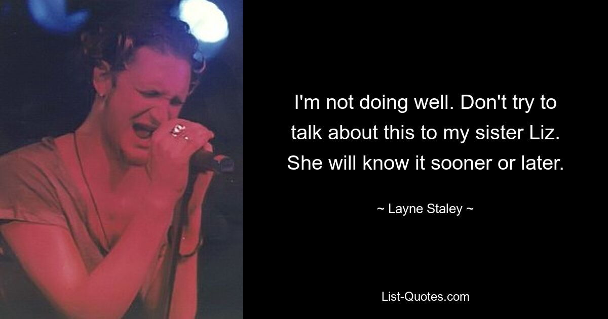 I'm not doing well. Don't try to talk about this to my sister Liz. She will know it sooner or later. — © Layne Staley