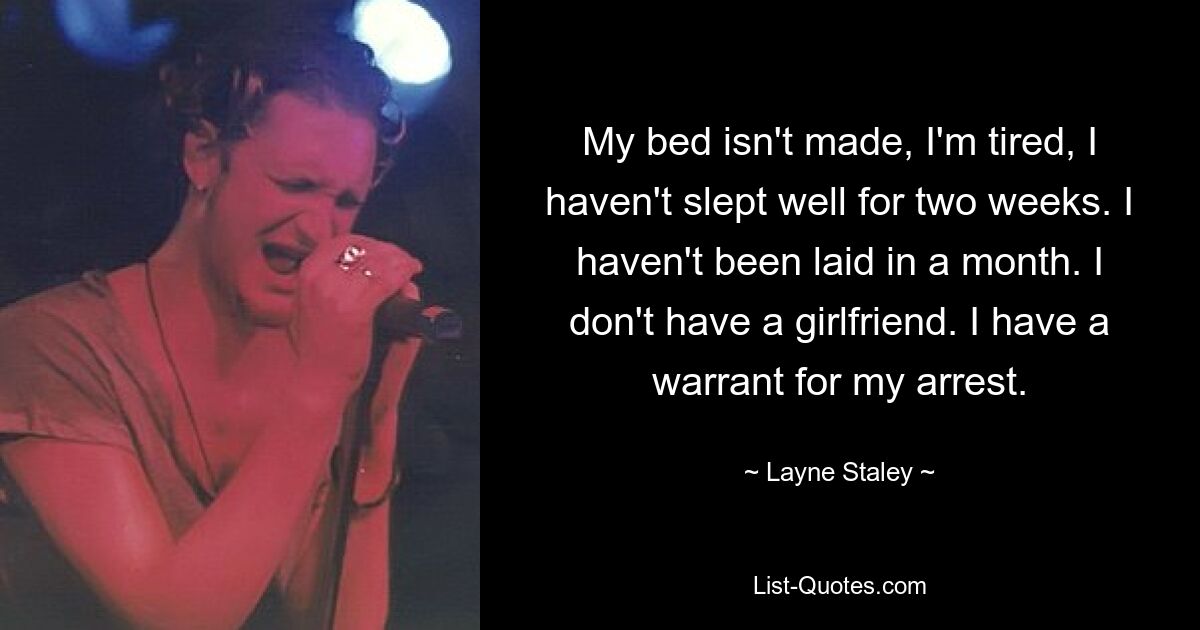 My bed isn't made, I'm tired, I haven't slept well for two weeks. I haven't been laid in a month. I don't have a girlfriend. I have a warrant for my arrest. — © Layne Staley