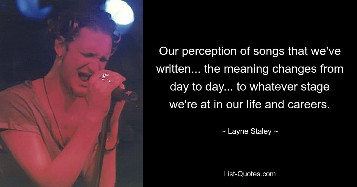 Unsere Wahrnehmung von Liedern, die wir geschrieben haben ... die Bedeutung ändert sich von Tag zu Tag ... je nachdem, in welcher Phase unseres Lebens und unserer Karriere wir uns befinden. — © Layne Staley 