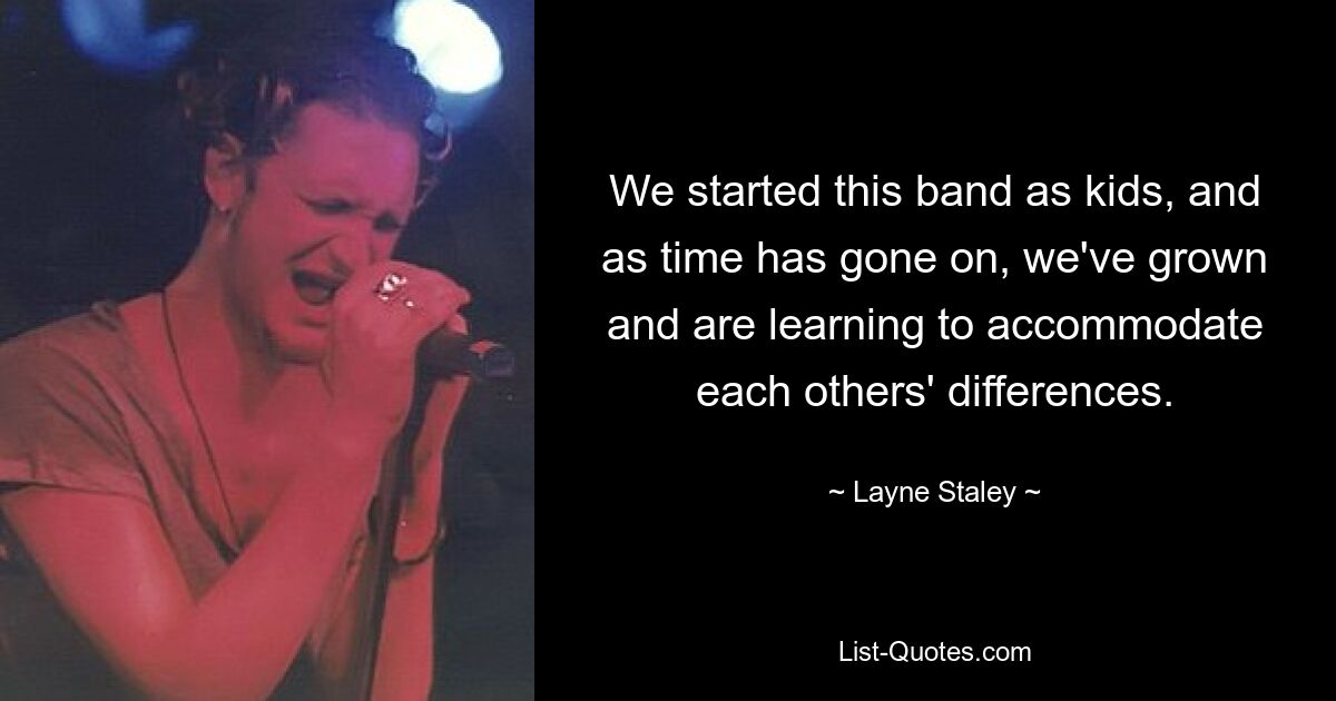 We started this band as kids, and as time has gone on, we've grown and are learning to accommodate each others' differences. — © Layne Staley