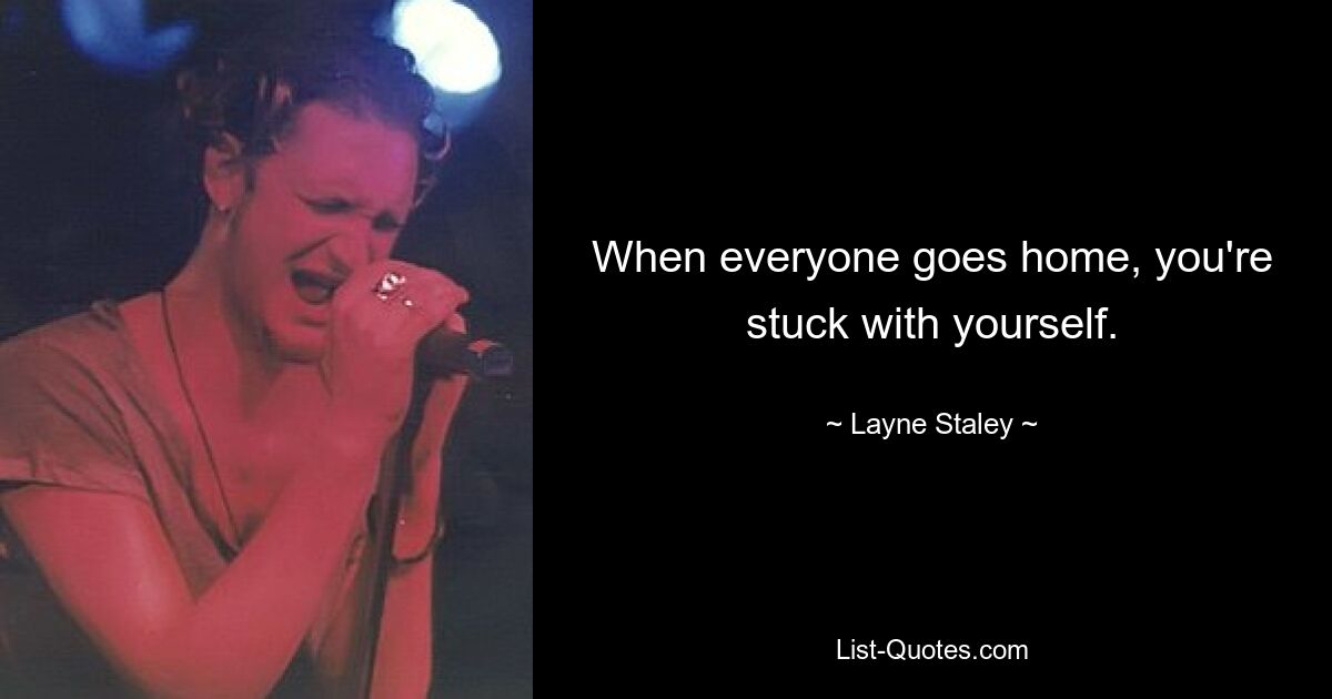 When everyone goes home, you're stuck with yourself. — © Layne Staley