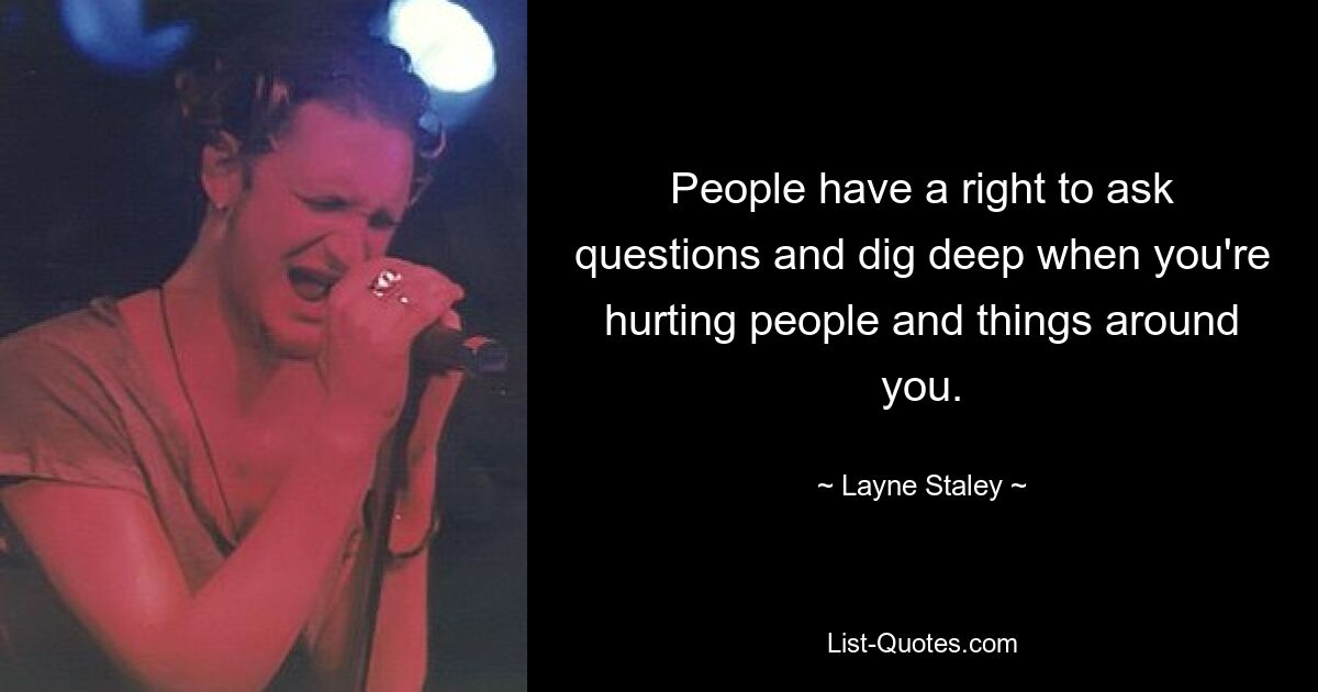 Menschen haben das Recht, Fragen zu stellen und tief zu graben, wenn Sie Menschen und Dinge um Sie herum verletzen. — © Layne Staley