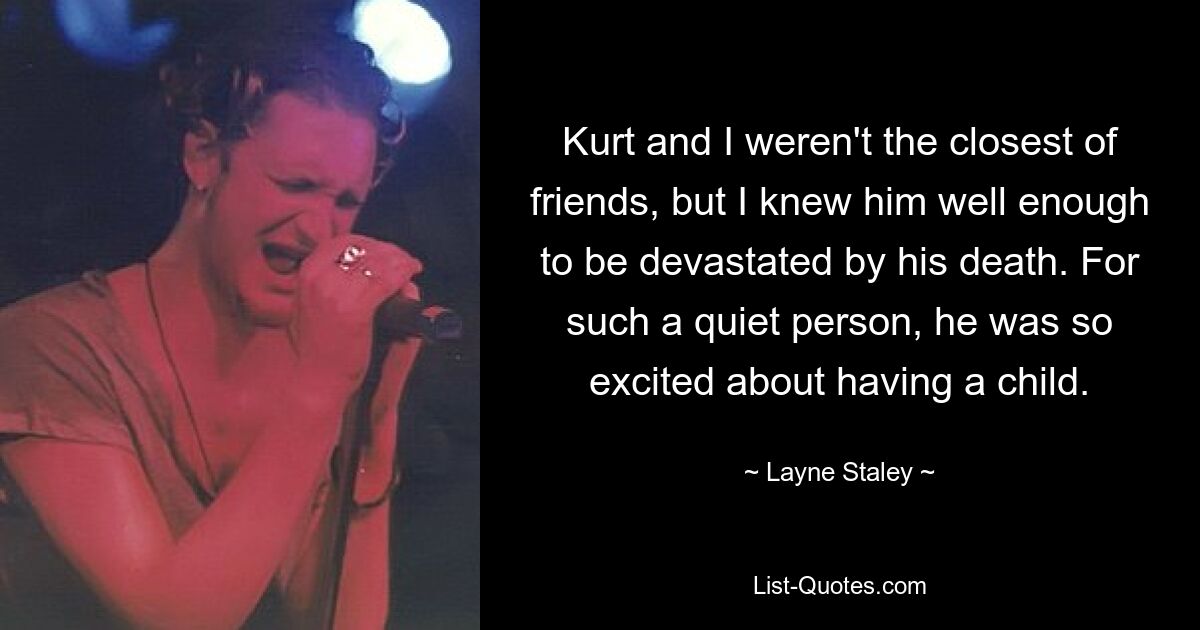 Kurt and I weren't the closest of friends, but I knew him well enough to be devastated by his death. For such a quiet person, he was so excited about having a child. — © Layne Staley