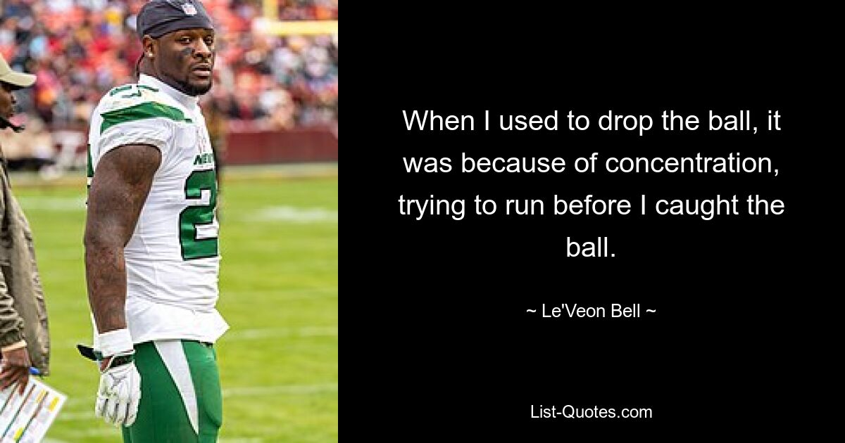 When I used to drop the ball, it was because of concentration, trying to run before I caught the ball. — © Le'Veon Bell