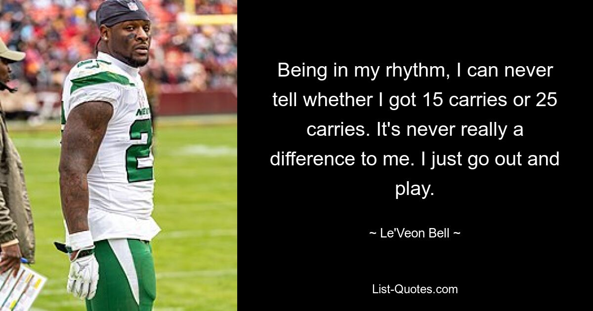 Being in my rhythm, I can never tell whether I got 15 carries or 25 carries. It's never really a difference to me. I just go out and play. — © Le'Veon Bell