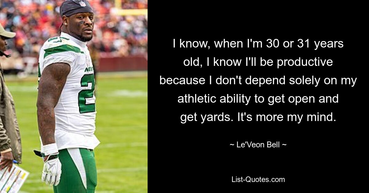 I know, when I'm 30 or 31 years old, I know I'll be productive because I don't depend solely on my athletic ability to get open and get yards. It's more my mind. — © Le'Veon Bell