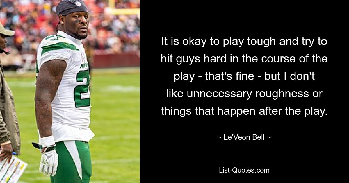 It is okay to play tough and try to hit guys hard in the course of the play - that's fine - but I don't like unnecessary roughness or things that happen after the play. — © Le'Veon Bell