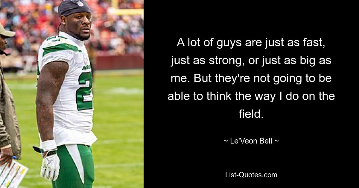 A lot of guys are just as fast, just as strong, or just as big as me. But they're not going to be able to think the way I do on the field. — © Le'Veon Bell