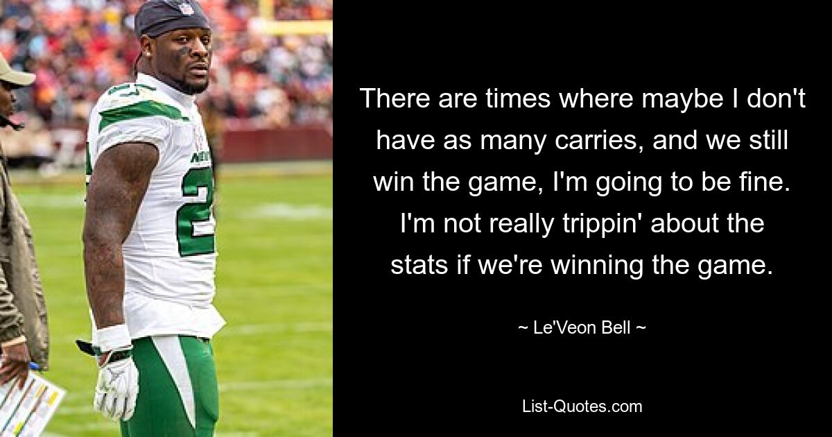 There are times where maybe I don't have as many carries, and we still win the game, I'm going to be fine. I'm not really trippin' about the stats if we're winning the game. — © Le'Veon Bell