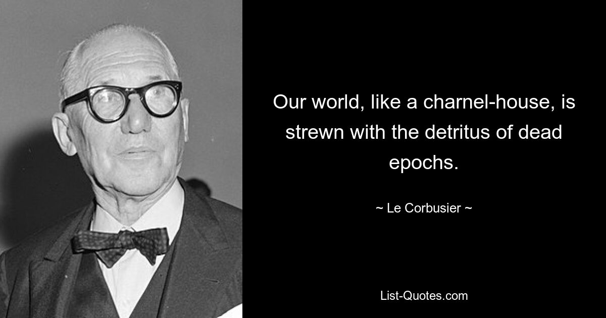 Our world, like a charnel-house, is strewn with the detritus of dead epochs. — © Le Corbusier