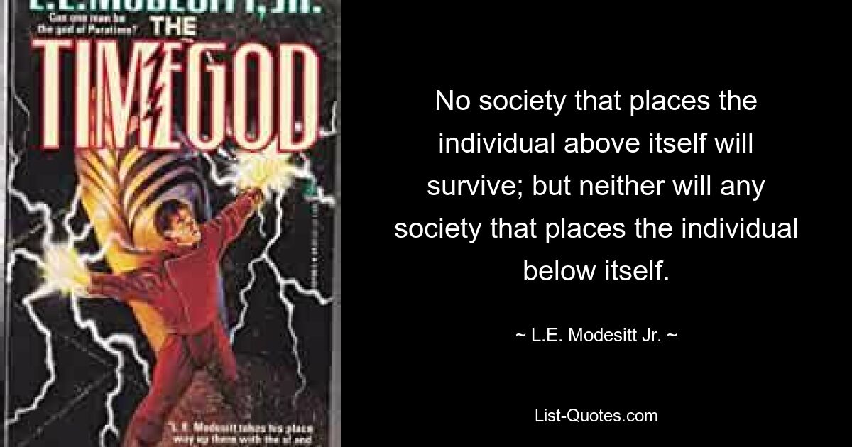 No society that places the individual above itself will survive; but neither will any society that places the individual below itself. — © L.E. Modesitt Jr.