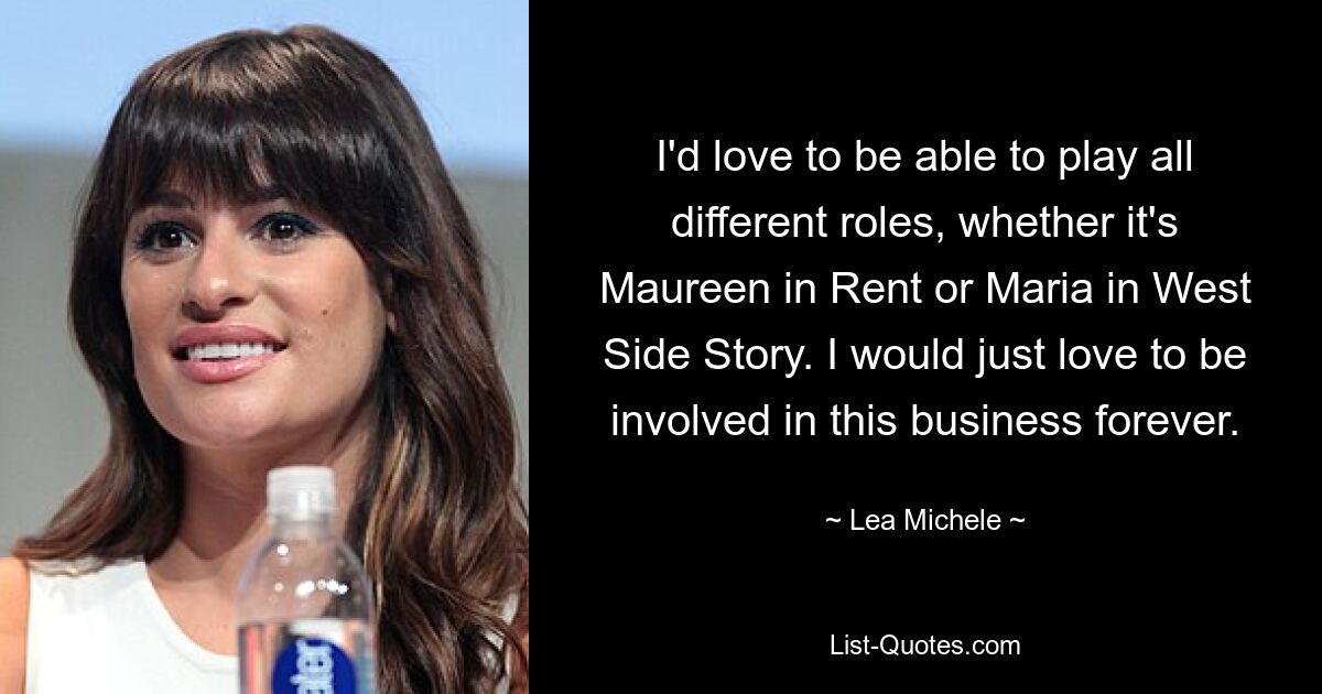 I'd love to be able to play all different roles, whether it's Maureen in Rent or Maria in West Side Story. I would just love to be involved in this business forever. — © Lea Michele