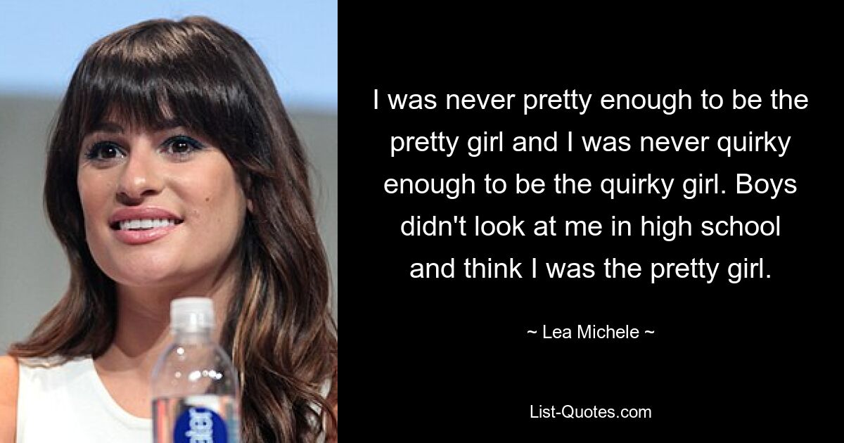 I was never pretty enough to be the pretty girl and I was never quirky enough to be the quirky girl. Boys didn't look at me in high school and think I was the pretty girl. — © Lea Michele