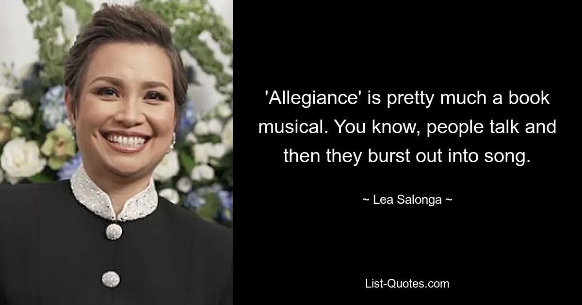 'Allegiance' is pretty much a book musical. You know, people talk and then they burst out into song. — © Lea Salonga