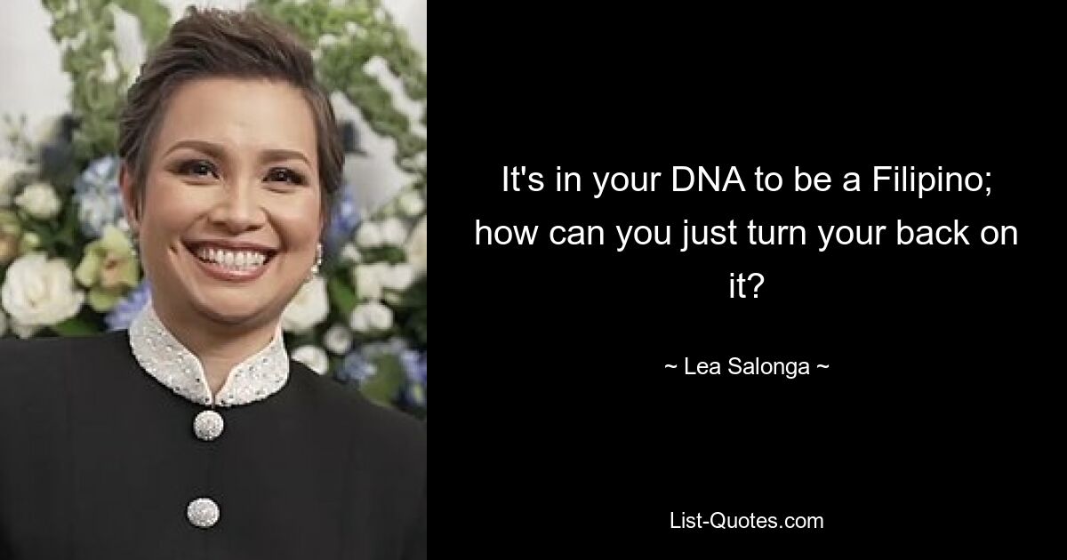 It's in your DNA to be a Filipino; how can you just turn your back on it? — © Lea Salonga