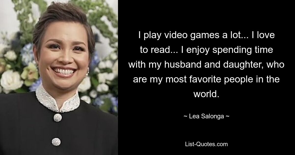 I play video games a lot... I love to read... I enjoy spending time with my husband and daughter, who are my most favorite people in the world. — © Lea Salonga