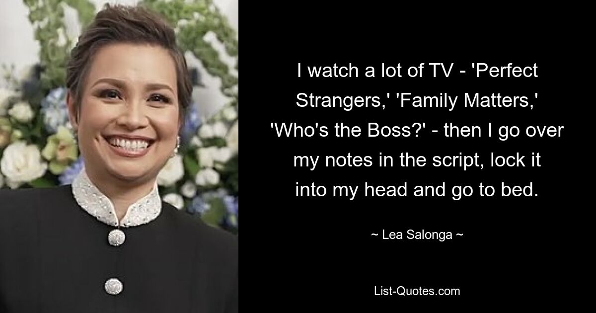 I watch a lot of TV - 'Perfect Strangers,' 'Family Matters,' 'Who's the Boss?' - then I go over my notes in the script, lock it into my head and go to bed. — © Lea Salonga