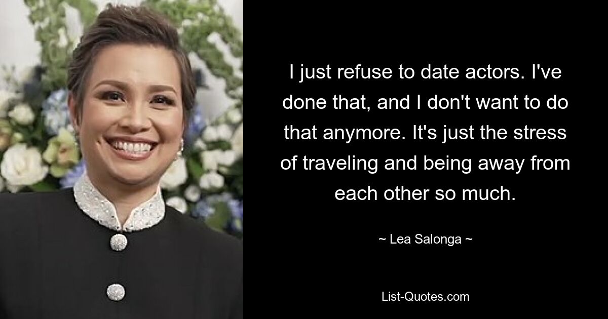 I just refuse to date actors. I've done that, and I don't want to do that anymore. It's just the stress of traveling and being away from each other so much. — © Lea Salonga