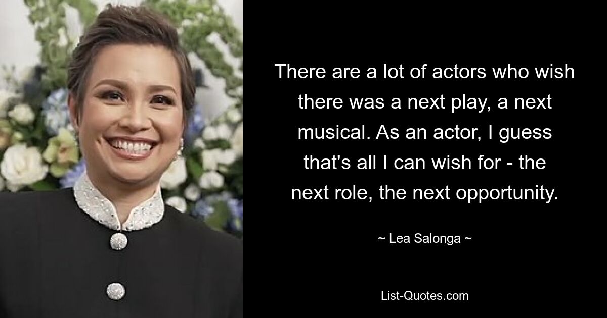 There are a lot of actors who wish there was a next play, a next musical. As an actor, I guess that's all I can wish for - the next role, the next opportunity. — © Lea Salonga