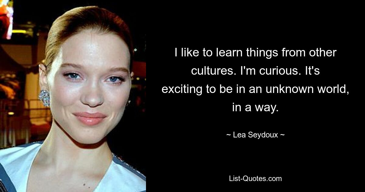 I like to learn things from other cultures. I'm curious. It's exciting to be in an unknown world, in a way. — © Lea Seydoux