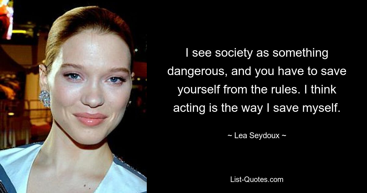 I see society as something dangerous, and you have to save yourself from the rules. I think acting is the way I save myself. — © Lea Seydoux