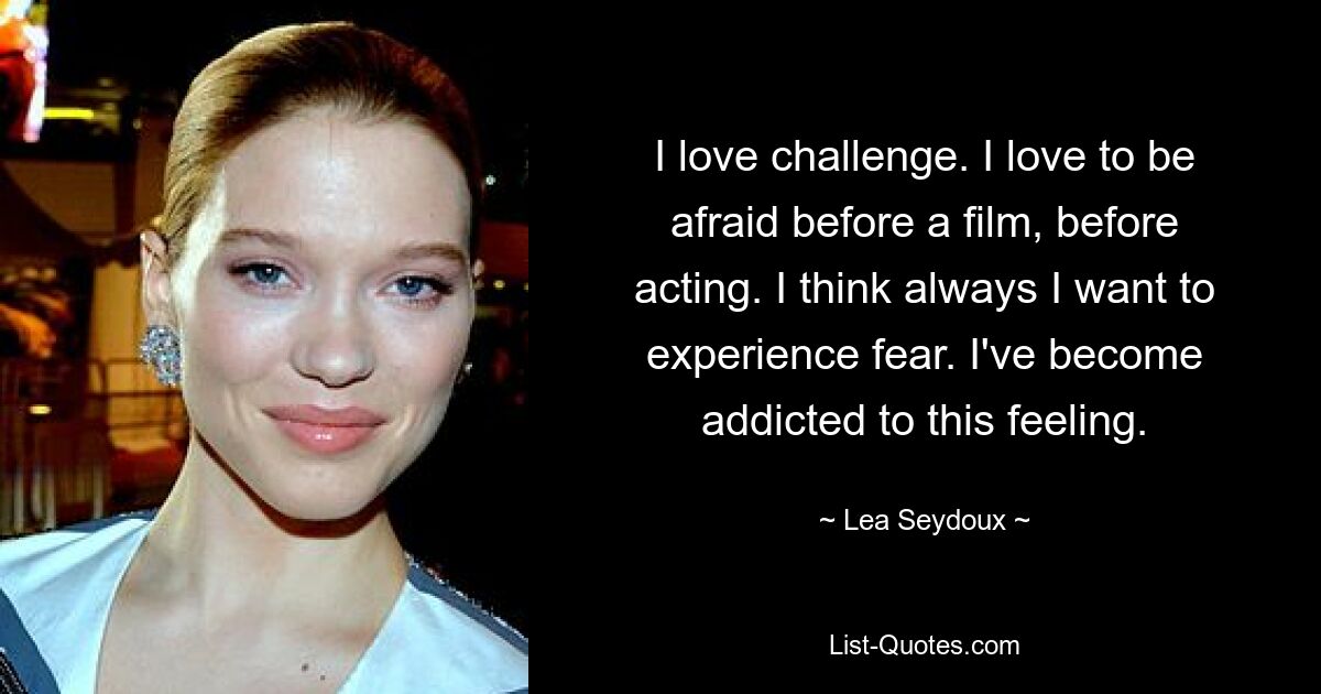 I love challenge. I love to be afraid before a film, before acting. I think always I want to experience fear. I've become addicted to this feeling. — © Lea Seydoux