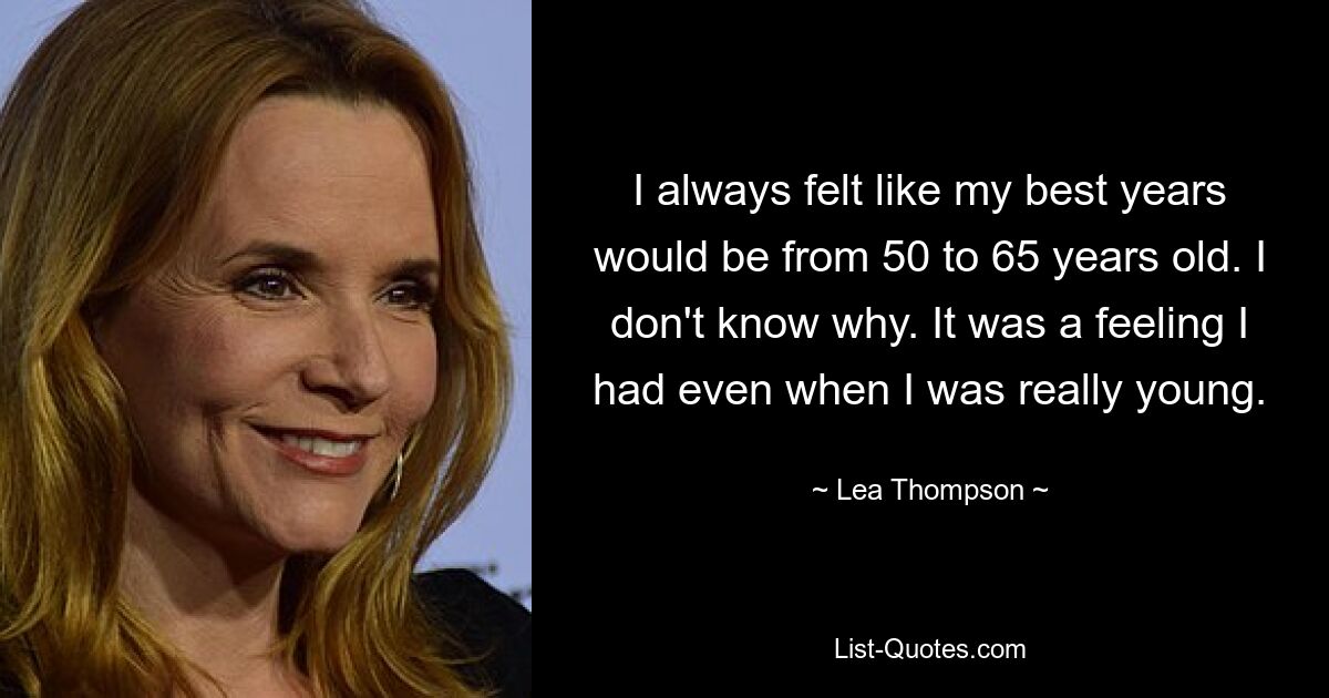 I always felt like my best years would be from 50 to 65 years old. I don't know why. It was a feeling I had even when I was really young. — © Lea Thompson