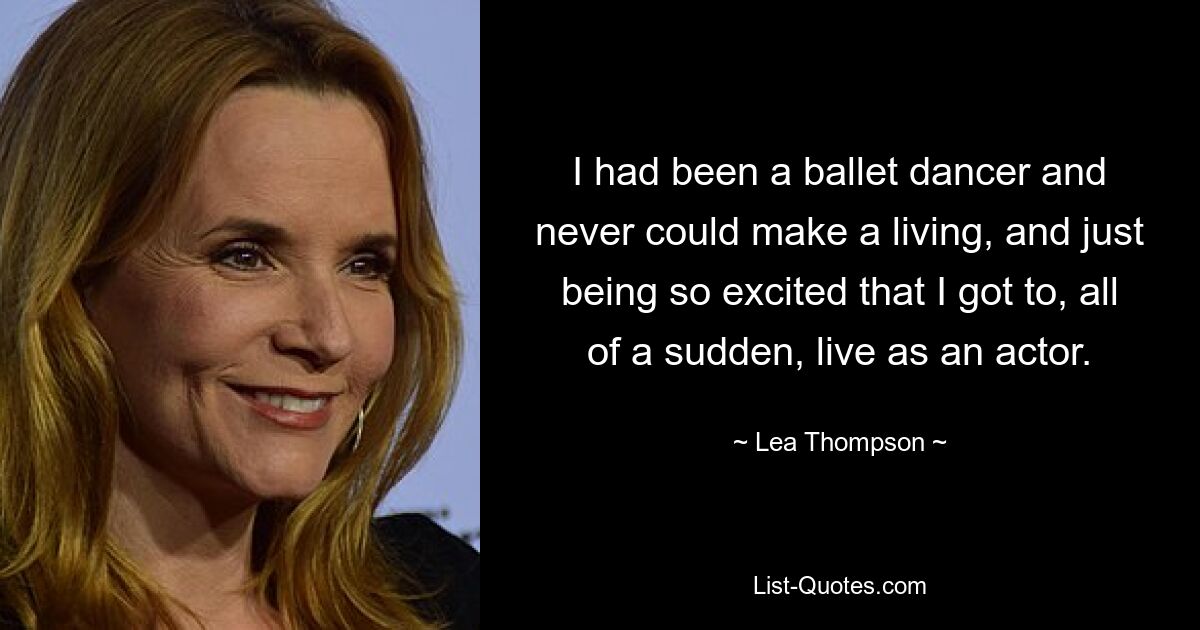 I had been a ballet dancer and never could make a living, and just being so excited that I got to, all of a sudden, live as an actor. — © Lea Thompson