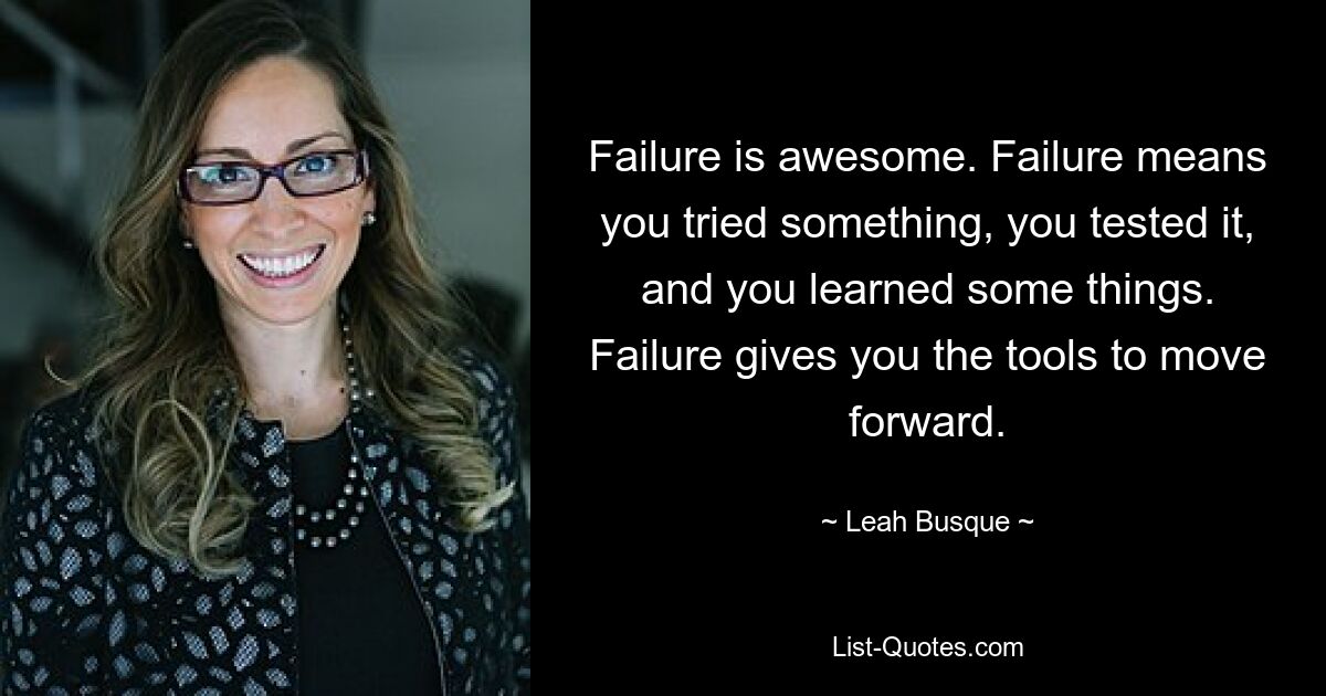 Failure is awesome. Failure means you tried something, you tested it, and you learned some things. Failure gives you the tools to move forward. — © Leah Busque