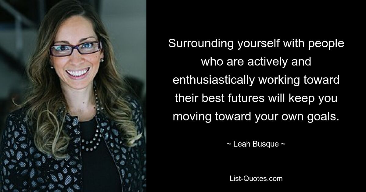 Surrounding yourself with people who are actively and enthusiastically working toward their best futures will keep you moving toward your own goals. — © Leah Busque