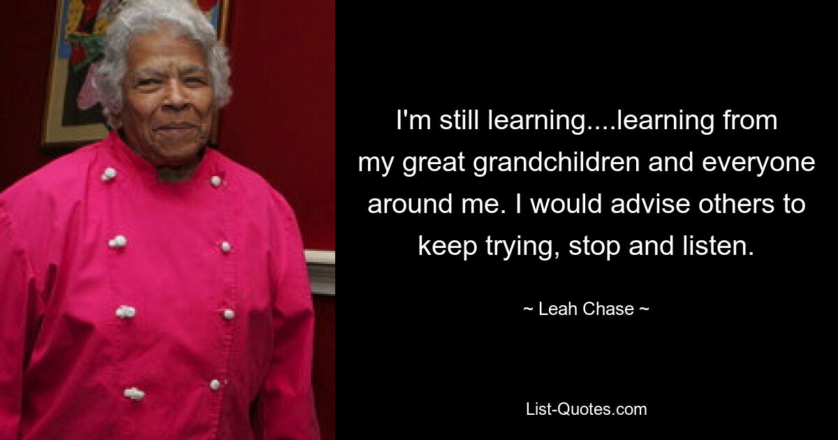 I'm still learning....learning from my great grandchildren and everyone around me. I would advise others to keep trying, stop and listen. — © Leah Chase