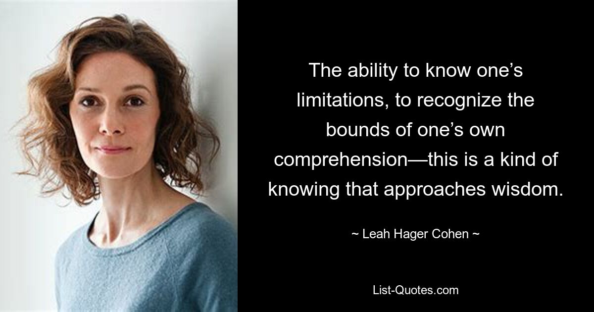 The ability to know one’s limitations, to recognize the bounds of one’s own comprehension—this is a kind of knowing that approaches wisdom. — © Leah Hager Cohen