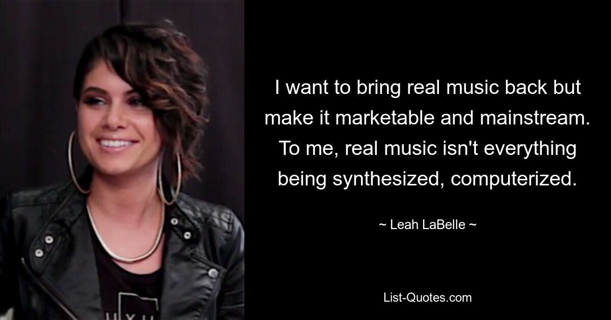 I want to bring real music back but make it marketable and mainstream. To me, real music isn't everything being synthesized, computerized. — © Leah LaBelle