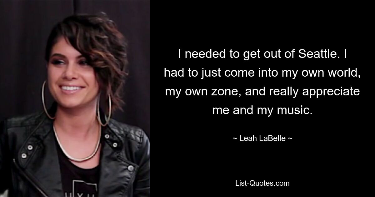 I needed to get out of Seattle. I had to just come into my own world, my own zone, and really appreciate me and my music. — © Leah LaBelle