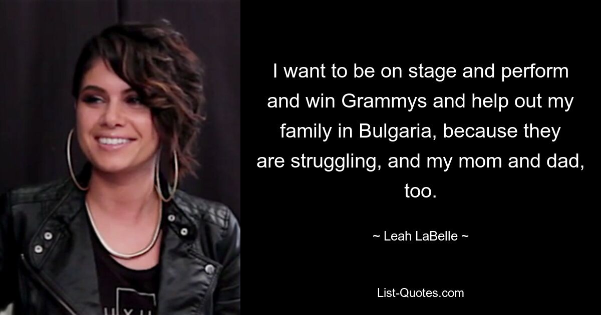 I want to be on stage and perform and win Grammys and help out my family in Bulgaria, because they are struggling, and my mom and dad, too. — © Leah LaBelle