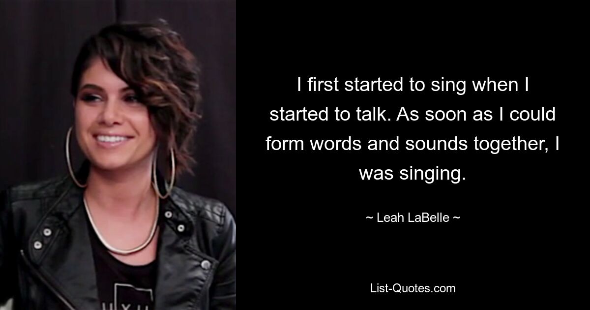 I first started to sing when I started to talk. As soon as I could form words and sounds together, I was singing. — © Leah LaBelle