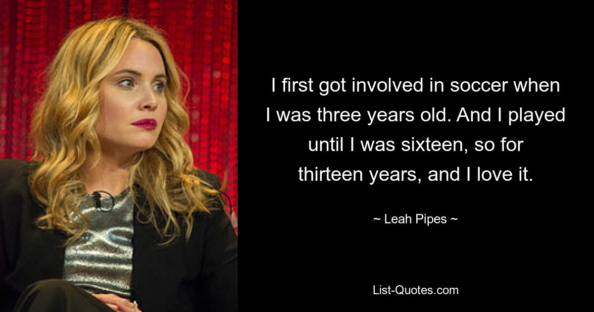 I first got involved in soccer when I was three years old. And I played until I was sixteen, so for thirteen years, and I love it. — © Leah Pipes