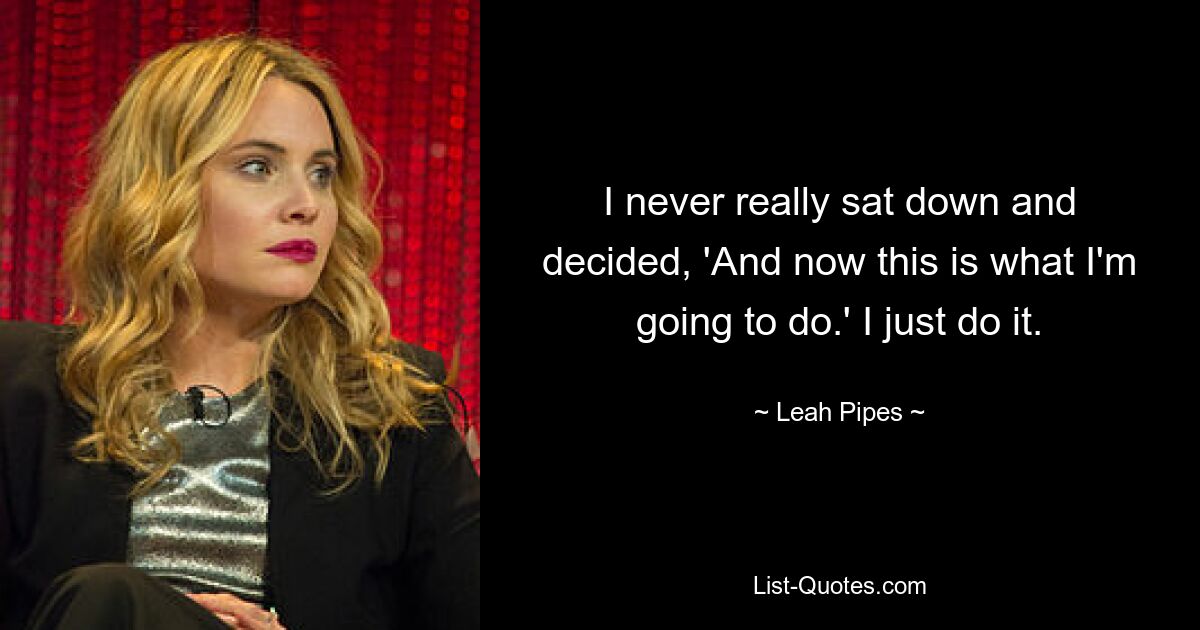 I never really sat down and decided, 'And now this is what I'm going to do.' I just do it. — © Leah Pipes