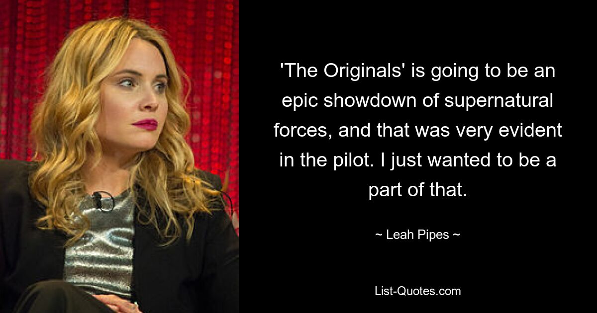 'The Originals' is going to be an epic showdown of supernatural forces, and that was very evident in the pilot. I just wanted to be a part of that. — © Leah Pipes