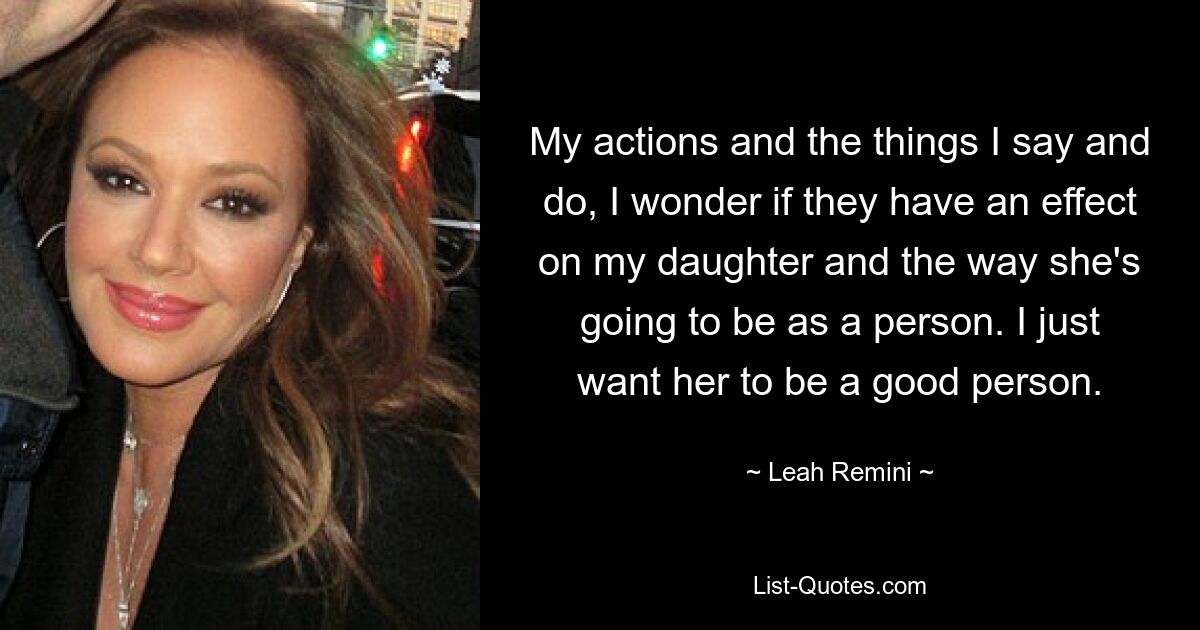 My actions and the things I say and do, I wonder if they have an effect on my daughter and the way she's going to be as a person. I just want her to be a good person. — © Leah Remini