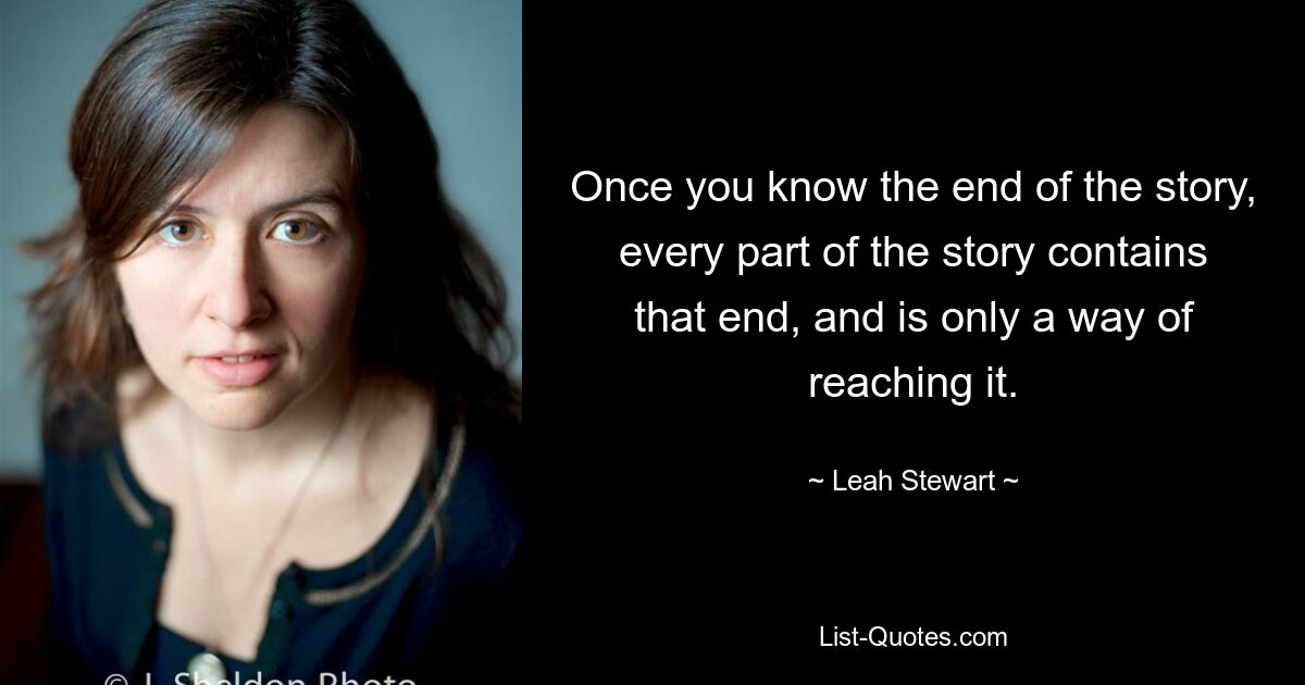 Once you know the end of the story, every part of the story contains that end, and is only a way of reaching it. — © Leah Stewart