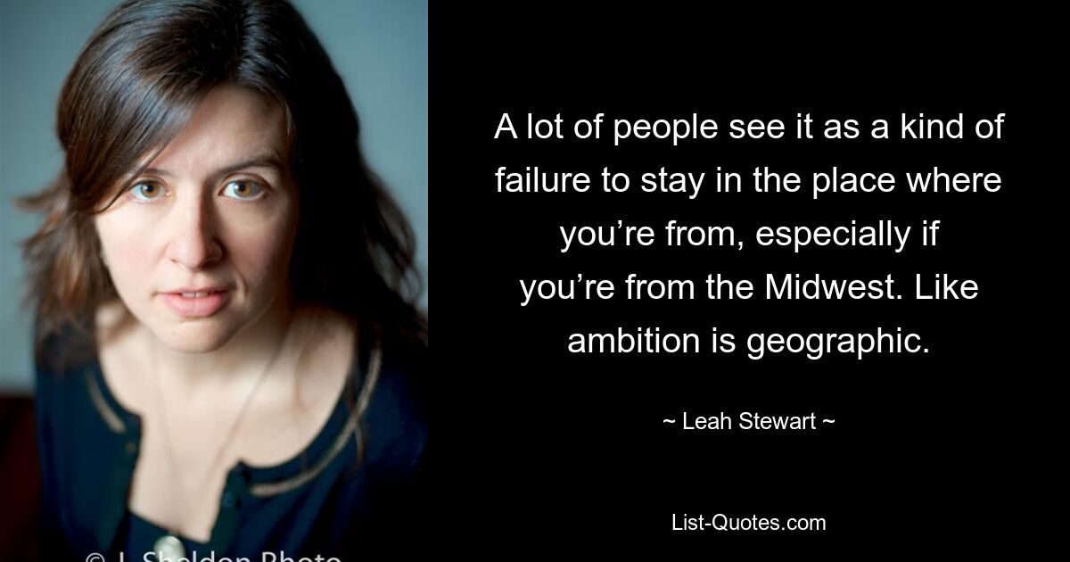 A lot of people see it as a kind of failure to stay in the place where you’re from, especially if you’re from the Midwest. Like ambition is geographic. — © Leah Stewart