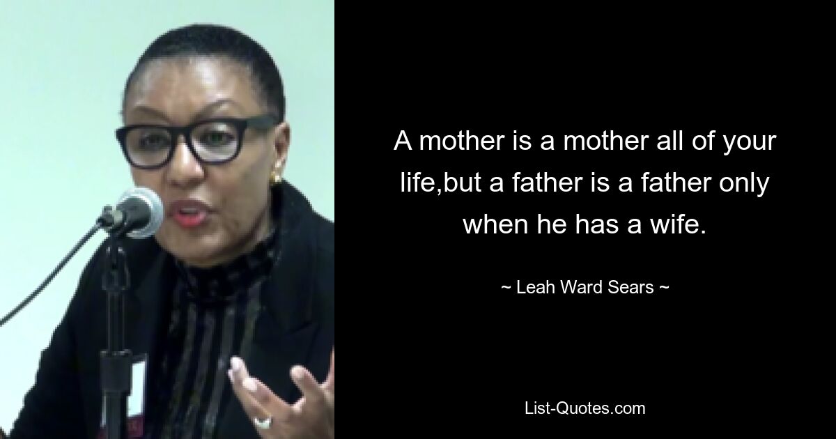 A mother is a mother all of your life,but a father is a father only when he has a wife. — © Leah Ward Sears